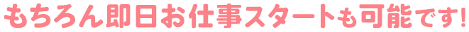 もちろん即日お仕事スタートも可能です